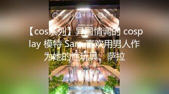 【cos系列】异国情调的 cosplay 模特 Sara 喜欢用男人作为她的性玩具。萨拉