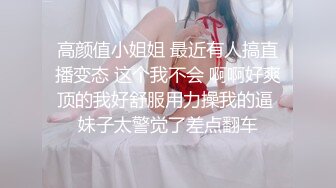 高颜值小姐姐 最近有人搞直播变态 这个我不会 啊啊好爽顶的我好舒服用力操我的逼 妹子太警觉了差点翻车