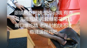 眼镜熟女阿姨 爱你们哦 有点渴先喝泡尿 无套爆菊花再插嘴口爆吃精 老吊射的快不过瘾骚逼假鸡吧