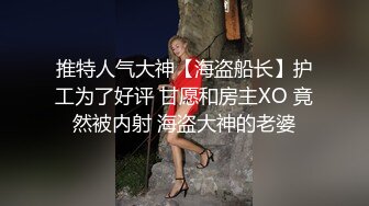 推特人气大神【海盗船长】护工为了好评 甘愿和房主XO 竟然被内射 海盗大神的老婆