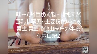 哇~杭州巨奶尤物~【纯天然巨乳】罕见~主要粉色叫他换男主 男主带他出来户外半夜车内口爆2