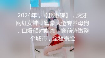 2024年，【超重磅】，虎牙网红女神，富豪大佬专养母狗，口爆颜射啪啪，窗前俯瞰整个城市，全程露脸