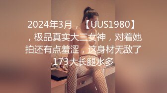 2024年3月，【UUS1980】，极品真实大三女神，对着她拍还有点羞涩，这身材无敌了173大长腿水多