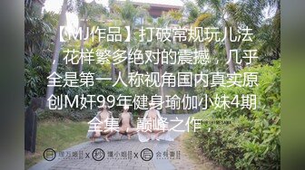 【MJ作品】打破常规玩儿法，花样繁多绝对的震撼，几乎全是第一人称视角国内真实原创M奸99年健身瑜伽小妹4期全集，巅峰之作，