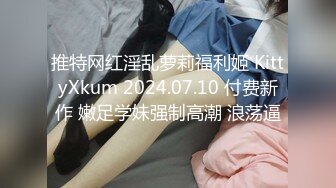 推特网红淫乱萝莉福利姬 KittyXkum 2024.07.10 付费新作 嫩足学妹强制高潮 浪荡逼