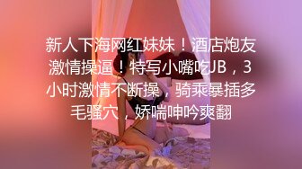 新人下海网红妹妹！酒店炮友激情操逼！特写小嘴吃JB，3小时激情不断操，骑乘暴插多毛骚穴，娇喘呻吟爽翻