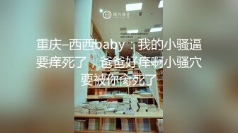 重庆–西西baby：我的小骚逼要痒死了，爸爸好痒啊小骚穴要被你肏死了