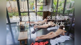 要尿了这个姿势，反差宝藏学妹摇身一变听话Jk小女友