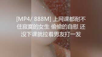 [MP4/ 888M] 上网课都耐不住寂寞的女生 偷偷的自慰 还没下课就拉着男友打一发