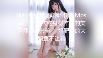 [MP4]台湾摄影师『ED Mosaic』第一次约身材丰满的美甲师有点害羞❤️好肥美的大鲍鱼不让看