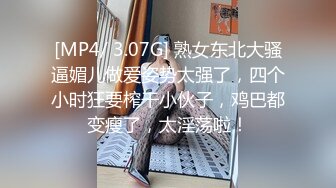 [MP4/ 3.07G] 熟女东北大骚逼媚儿做爱姿势太强了，四个小时狂要榨干小伙子，鸡巴都变瘦了，太淫荡啦！