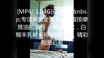 [MP4/ 1.04G]&nbsp;&nbsp;专淫来客女客人，打着按摩推油的旗号 ，倒插骚穴，白臀丰乳被干得呻吟震天，精彩刺激必看