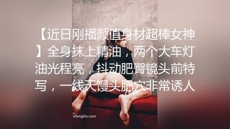 【近日刚播颜值身材超棒女神】全身抹上精油，两个大车灯油光程亮，抖动肥臀镜头前特写，一线天馒头肥穴非常诱人