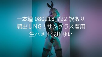 一本道 080218_722 訳あり顔出しNG！サングラス着用生ハメ！浅川ゆい