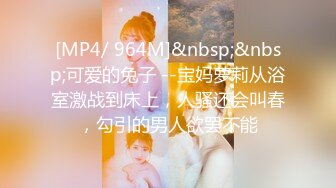 [MP4/ 964M]&nbsp;&nbsp;可爱的兔子 --宝妈萝莉从浴室激战到床上，人骚还会叫春，勾引的男人欲罢不能