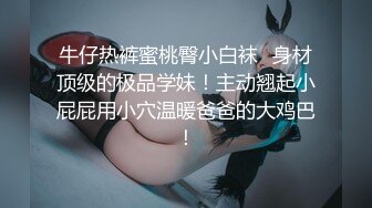 牛仔热裤蜜桃臀小白袜✅身材顶级的极品学妹！主动翘起小屁屁用小穴温暖爸爸的大鸡巴！