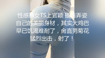 性感舞女TS上官颖 搔首弄姿自己的美丽身材，其实大鸡巴早已饥渴难耐了，肏直男菊花猛烈出击，射了！