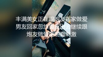 丰满美女正在跟炮友在家做爱男友回家忽悠男友出去继续跟炮友做爱啪啪真刺激