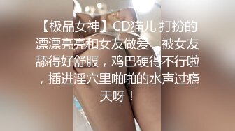 【极品女神】CD猫儿 打扮的漂漂亮亮和女友做爱，被女友舔得好舒服，鸡巴硬得不行啦，插进淫穴里啪啪的水声过瘾 天呀！