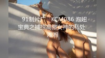 ✿91制片厂✿ KCM086 泡妞宝典之捕掠高傲女神的私处 湘湘