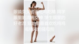 眼镜美女老湿吃鸡吃精 同学眼里的清纯女神 学生眼里的好老湿 背地里最喜欢吃鸡鸡喝精液的骚母狗