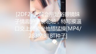 [2DF2] 老黄会所足浴眼镜妹子情趣护士装啪啪，特写摸逼口交上位骑坐抽插猛操[MP4/283MB][BT种子]