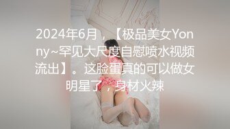 2024年6月，【极品美女Yonny~罕见大尺度自慰喷水视频流出】。这脸蛋真的可以做女明星了，身材火辣