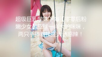 超级巨乳学妹下海【零零后粉嫩少女】皮球一样大的咪咪，两只手捧着揉搓太诱惑辣！