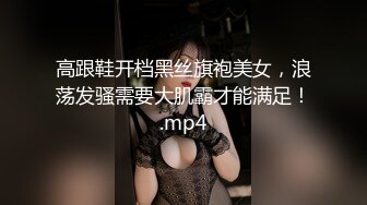 高跟鞋开档黑丝旗袍美女，浪荡发骚需要大肌霸才能满足！.mp4