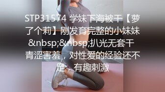 STP31574 学妹下海被干【萝了个莉】刚发育完整的小妹妹&nbsp;&nbsp;扒光无套干 青涩害羞，对性爱的经验还不足，有趣刺激