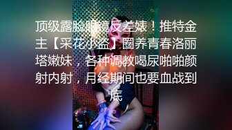 顶级露脸眼镜反差婊！推特金主【采花小盗】圈养青春洛丽塔嫩妹，各种调教喝尿啪啪颜射内射，月经期间也要血战到底