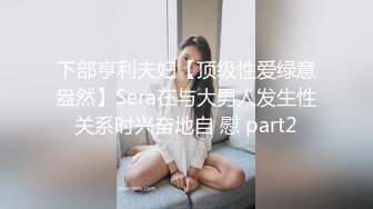 下部亨利夫妇【顶级性爱绿意盎然】Sera在与大男人发生性关系时兴奋地自 慰 part2