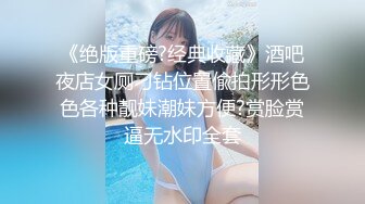 《绝版重磅?经典收藏》酒吧夜店女厕刁钻位置偸拍形形色色各种靓妹潮妹方便?赏脸赏逼无水印全套