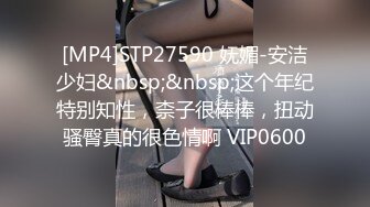 [MP4]STP27590 妩媚-安洁少妇&nbsp;&nbsp;这个年纪特别知性，柰子很棒棒，扭动骚臀真的很色情啊 VIP0600