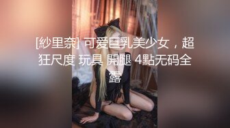 [紗里奈] 可爱巨乳美少女，超狂尺度 玩具 開腿 4點无码全露