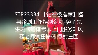 STP23334 【钻石级推荐】怪兽企划工作特别企划-兔子先生之《瑜伽老师上门服务》风骚老师疯狂榨精 爆射三回