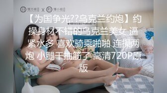 【为国争光??乌克兰约炮】约操身材不错的乌克兰美女 逼紧水多 喜欢骑乘啪啪 连操两炮 小腿干抽筋了 高清720P原版