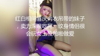 红白相间喜庆内衣吊带的妹子，卖力深喉吃屌，纹身情侣很会玩女上位啪啪做爱