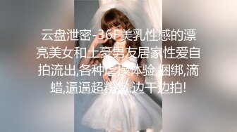 云盘泄密-36F美乳性感的漂亮美女和土豪男友居家性爱自拍流出,各种虐操体验,捆绑,滴蜡,逼逼超粉嫩,边干边拍!