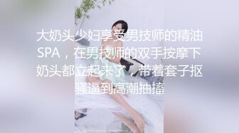 大奶头少妇享受男技师的精油SPA，在男技师的双手按摩下奶头都立起来了，带着套子抠骚逼到高潮抽搐