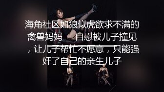 海角社区如狼似虎欲求不满的禽兽妈妈❤️自慰被儿子撞见，让儿子帮忙不愿意，只能强奸了自己的亲生儿子