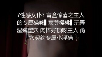 ?性感女仆? 盲盒惊喜之主人的专属猫咪▌宸荨樱桃▌玩弄湿嫩蜜穴 肉棒好顶呀主人 肏穴契约专属小淫猫