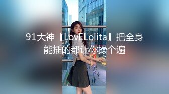 91大神『LovELolita』把全身能插的都让你操个遍