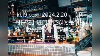 kcf9.com-2024.2.20，【利哥探花】进门时还以为是学生妹，脱光震惊了，尼玛怎么不把屄上也纹身