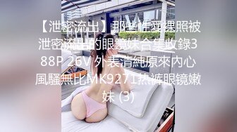 【泄密流出】那些性愛裸照被泄密流出的眼鏡妹合集收錄388P 26V 外表清純原來內心風騷無比MK9271热裤眼镜嫩妹 (3)