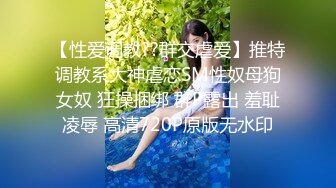 【性爱调教??群交虐爱】推特调教系大神虐恋SM性奴母狗女奴 狂操捆绑 群P露出 羞耻凌辱 高清720P原版无水印