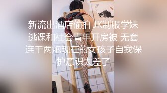 新流出酒店偷拍 JK制服学妹逃课和社会青年开房被 无套连干两炮现在的女孩子自我保护意识太差了