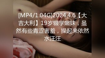 [MP4/1.04G]2024.4.6【大吉大利】19岁辍学嫩妹，虽然有些青涩害羞，操起来依然水汪汪