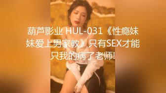 葫芦影业 HUL-031《性瘾妹妹爱上男家教》只有SEX才能只我的病了老师!