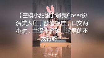 【空模小甜甜】超美Coser扮演美人鱼，颜值绝佳，口交两小时，艹逼十分钟，这男的不太行呀！